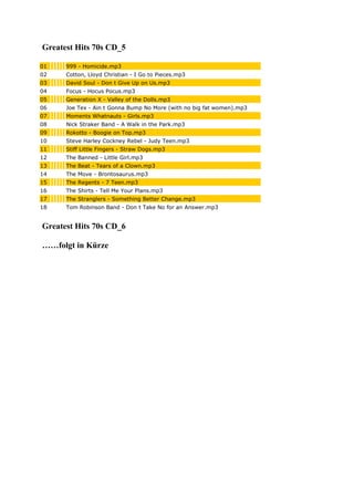 Greatest Hits 70s CD_5
01 999 - Homicide.mp3
02 Cotton, Lloyd Christian - I Go to Pieces.mp3
03 David Soul - Don t Give Up on Us.mp3
04 Focus - Hocus Pocus.mp3
05 Generation X - Valley of the Dolls.mp3
06 Joe Tex - Ain t Gonna Bump No More (with no big fat women).mp3
07 Moments Whatnauts - Girls.mp3
08 Nick Straker Band - A Walk in the Park.mp3
09 Rokotto - Boogie on Top.mp3
10 Steve Harley Cockney Rebel - Judy Teen.mp3
11 Stiff Little Fingers - Straw Dogs.mp3
12 The Banned - Little Girl.mp3
13 The Beat - Tears of a Clown.mp3
14 The Move - Brontosaurus.mp3
15 The Regents - 7 Teen.mp3
16 The Shirts - Tell Me Your Plans.mp3
17 The Stranglers - Something Better Change.mp3
18 Tom Robinson Band - Don t Take No for an Answer.mp3
Greatest Hits 70s CD_6
……folgt in Kürze
 