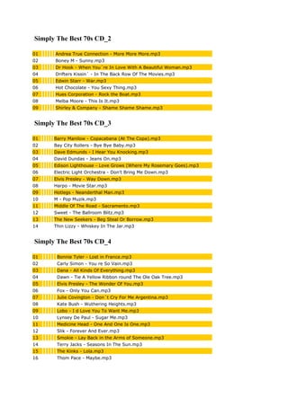 Simply The Best 70s CD_2
01 Andrea True Connection - More More More.mp3
02 Boney M - Sunny.mp3
03 Dr Hook - When You´re In Love With A Beautiful Woman.mp3
04 Drifters Kissin´ - In The Back Row Of The Movies.mp3
05 Edwin Starr - War.mp3
06 Hot Chocolate - You Sexy Thing.mp3
07 Hues Corporation - Rock the Boat.mp3
08 Melba Moore - This Is It.mp3
09 Shirley & Company - Shame Shame Shame.mp3
Simply The Best 70s CD_3
01 Barry Manilow - Copacabana (At The Copa).mp3
02 Bay City Rollers - Bye Bye Baby.mp3
03 Dave Edmunds - I Hear You Knocking.mp3
04 David Dundas - Jeans On.mp3
05 Edison Lighthouse - Love Grows (Where My Rosemary Goes).mp3
06 Electric Light Orchestra - Don't Bring Me Down.mp3
07 Elvis Presley - Way Down.mp3
08 Harpo - Movie Star.mp3
09 Hotlegs - Neanderthal Man.mp3
10 M - Pop Muzik.mp3
11 Middle Of The Road - Sacramento.mp3
12 Sweet - The Ballroom Blitz.mp3
13 The New Seekers - Beg Steal Or Borrow.mp3
14 Thin Lizzy - Whiskey In The Jar.mp3
Simply The Best 70s CD_4
01 Bonnie Tyler - Lost in France.mp3
02 Carly Simon - You re So Vain.mp3
03 Dana - All Kinds Of Everything.mp3
04 Dawn - Tie A Yellow Ribbon round The Ole Oak Tree.mp3
05 Elvis Presley - The Wonder Of You.mp3
06 Fox - Only You Can.mp3
07 Julie Covington - Don´t Cry For Me Argentina.mp3
08 Kate Bush - Wuthering Heights.mp3
09 Lobo - I d Love You To Want Me.mp3
10 Lynsey De Paul - Sugar Me.mp3
11 Medicine Head - One And One Is One.mp3
12 Slik - Forever And Ever.mp3
13 Smokie - Lay Back in the Arms of Someone.mp3
14 Terry Jacks - Seasons In The Sun.mp3
15 The Kinks - Lola.mp3
16 Thom Pace - Maybe.mp3
 