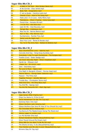 Super Hits 80s CD_1
01 A Walk In The Park - Nick Straker Band.mp3
02 Ai No Corrida - Chaz Jankel.mp3
03 Body Talk - Imagination.mp3
04 C' est La Quate - Caroline Loeb.mp3
05 Cherish (Live) - Kool & The Gang.mp3
06 Feels Like I 'm In Love - Kelly Marie.mp3
07 Flashdance... What A Feeling - Irene Cara.mp3
08 French Kiss - Honesty 69.mp3
09 I 'm On Fire - Hot Shot.mp3
10 Lean On Me - Club Nouveau.mp3
11 Marigot Bay - Arabesque.mp3
12 Miss You So - Bonnie Bianco.mp3
13 Rain In May - Max Werner.mp3
14 Rumbamania - Rumba Tres.mp3
15 Santa Lucia By Night.mp3
16 Save Your Love - Renee & Renato.mp3
17 You 're In The Army Now - Bolland & Bolland.mp3
Super Hits 80s CD_2
01 Boys (Summertime Love) - Sabrina.mp3
02 Concrete And Clay - Hong Kong Syndikat.mp3
03 Everybody 's Got To Learn Sometimes - The Korgies.mp3
04 Frankie (Live) - Sister Sledge.mp3
05 Get Down Saturday Night - Oliver Cheatham.mp3
06 Hands Up - Ottawan.mp3
07 I Need You - B.V.S.M.P..mp3
08 John - Desireless.mp3
09 My Love Is Music - Space.mp3
10 One Night In Bangkok (Chess) - Murray Head.mp3
11 Paloma Blanca - George Baker Selection.mp3
12 Passion - The Flirts.mp3
13 Together Forever - Jennifer Bell.mp3
14 Trouble Boy - Christopher Stone.mp3
15 West End Girls - Pet Shop Boys.mp3
16 You And Me - Spargo.mp3
17 You Are My Favourite Girl - Mark Sigl.mp3
Super Hits 80s CD_3
01 Cape Canary West Virginia.mp3
02 Chips You Name It, I'll Do It.mp3
03 David Hanselmann Go Get The Cup.mp3
04 Dominoe Here I Am.mp3
05 Gibson Brothers Latin America.mp3
06 Gibson Brothers Que Sera Mi Vida (If You Should Go).mp3
07 Hot Chocolate Never Pretend.mp3
08 Jive Bunny & The Mastermixers Swing The Mood.mp3
09 Johnny Logan In London.mp3
10 Luv My Number One.mp3
11 Richard Sanderson Reality (Neuaufnahme).mp3
12 Silver Pozzoli Around My Dream.mp3
13 Slizzy Bob Do You Want To Be My Girl.mp3
14 The Shorts Je Suis, Tu Es (Neuaufnahme).mp3
15 Tina Charles Love Me Like A Lover (Neuaufnahme).mp3
16 Winners Stay On Top.mp3
 