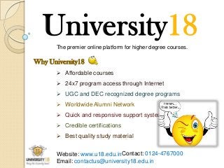 University18
The premier online platform for higher degree courses.

Why University18
 Affordable courses
 24x7 program access through Internet
 UGC and DEC recognized degree programs
 Worldwide Alumni Network
 Quick and responsive support system
 Credible certifications
 Best quality study material
Website: www.u18.edu.inContact: 0124-4767000
Email: contactus@university18.edu.in

 