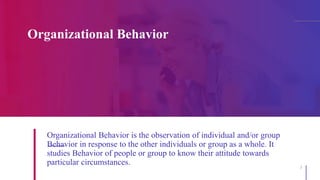 Organizational Behavior
3
Organizational Behavior is the observation of individual and/or group
Behavior in response to the other individuals or group as a whole. It
studies Behavior of people or group to know their attitude towards
particular circumstances.
 