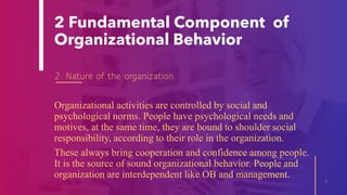 2 Fundamental Component of
Organizational Behavior
2. Nature of the organization.
Organizational activities are controlled by social and
psychological norms. People have psychological needs and
motives, at the same time, they are bound to shoulder social
responsibility, according to their role in the organization.
These always bring cooperation and confidence among people.
It is the source of sound organizational behavior. People and
organization are interdependent like OB and management.
6
 