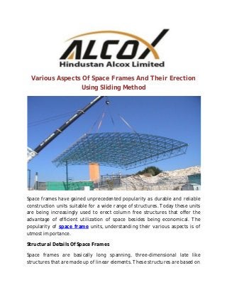 Various Aspects Of Space Frames And Their Erection
Using Sliding Method
Space frames have gained unprecedented popularity as durable and reliable
construction units suitable for a wide range of structures. Today these units
are being increasingly used to erect column free structures that offer the
advantage of efficient utilization of space besides being economical. The
popularity of space frame units, understanding their various aspects is of
utmost importance.
Structural Details Of Space Frames
Space frames are basically long spanning, three-dimensional late like
structures that are made up of linear elements. These structures are based on
 