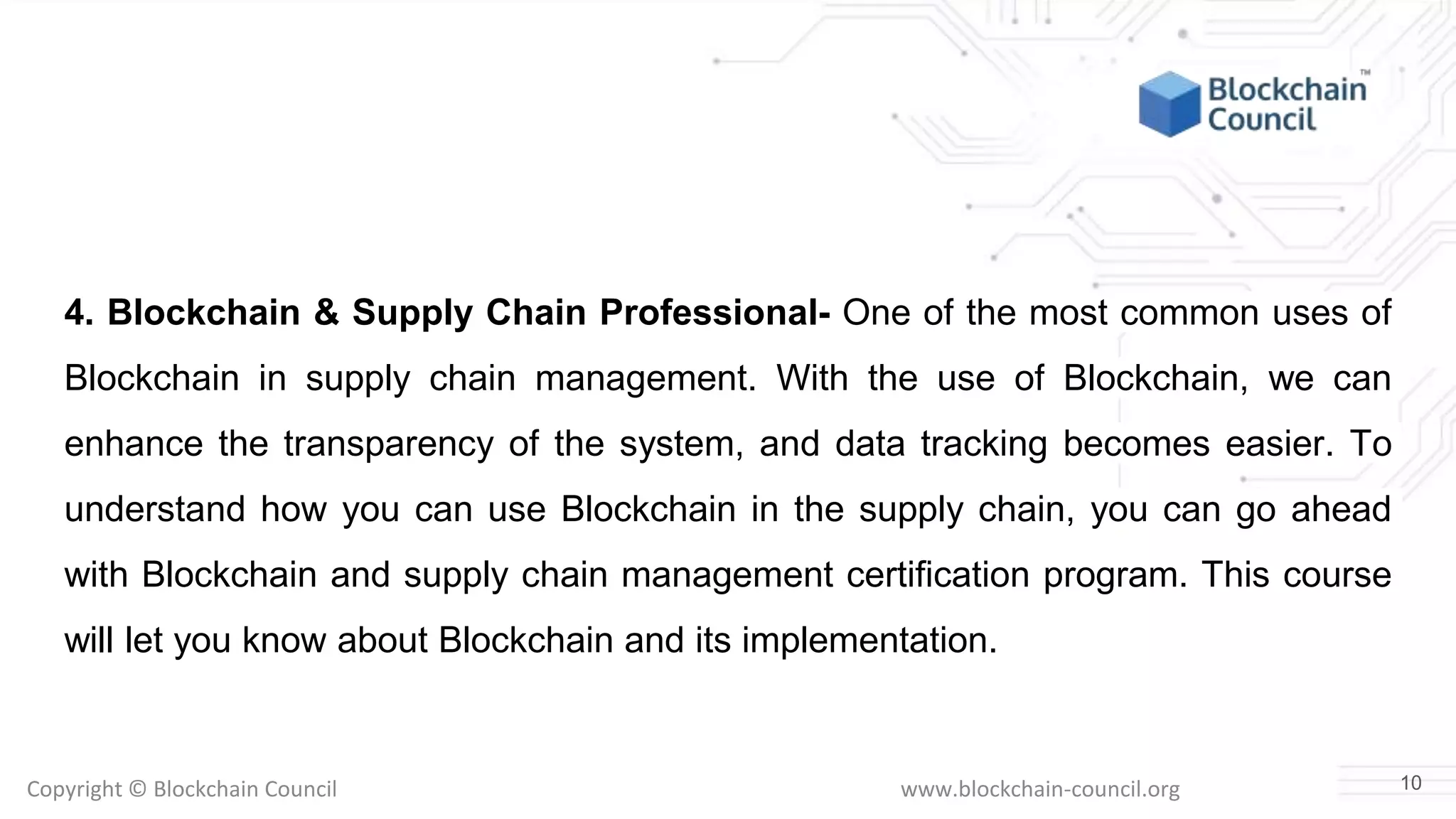 Copyright © Blockchain Council www.blockchain-council.org
4. Blockchain & Supply Chain Professional- One of the most common uses of
Blockchain in supply chain management. With the use of Blockchain, we can
enhance the transparency of the system, and data tracking becomes easier. To
understand how you can use Blockchain in the supply chain, you can go ahead
with Blockchain and supply chain management certification program. This course
will let you know about Blockchain and its implementation.
10
 