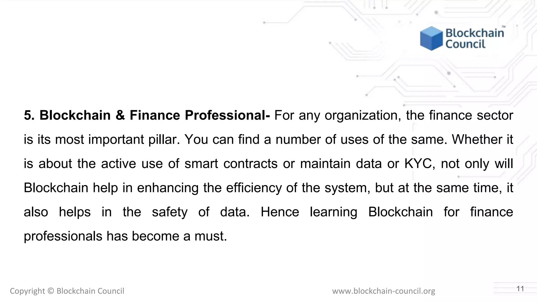 Copyright © Blockchain Council www.blockchain-council.org
5. Blockchain & Finance Professional- For any organization, the finance sector
is its most important pillar. You can find a number of uses of the same. Whether it
is about the active use of smart contracts or maintain data or KYC, not only will
Blockchain help in enhancing the efficiency of the system, but at the same time, it
also helps in the safety of data. Hence learning Blockchain for finance
professionals has become a must.
11
 