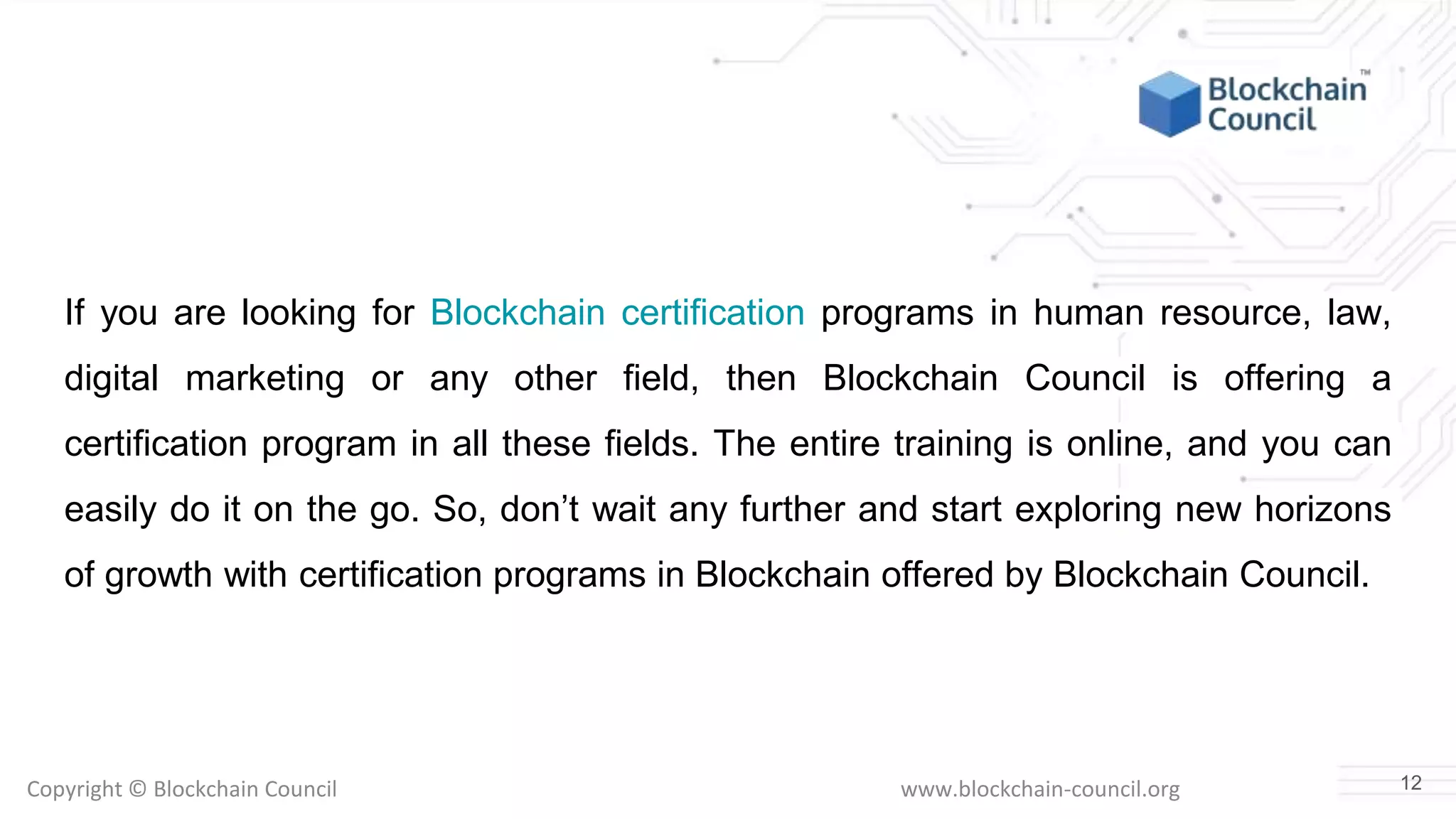 Copyright © Blockchain Council www.blockchain-council.org
If you are looking for Blockchain certification programs in human resource, law,
digital marketing or any other field, then Blockchain Council is offering a
certification program in all these fields. The entire training is online, and you can
easily do it on the go. So, don’t wait any further and start exploring new horizons
of growth with certification programs in Blockchain offered by Blockchain Council.
12
 