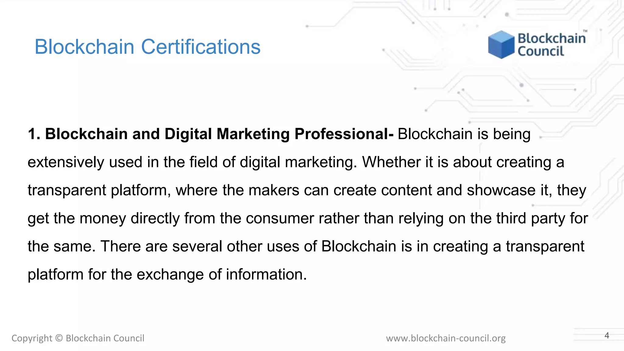 Copyright © Blockchain Council www.blockchain-council.org
Blockchain Certifications
1. Blockchain and Digital Marketing Professional- Blockchain is being
extensively used in the field of digital marketing. Whether it is about creating a
transparent platform, where the makers can create content and showcase it, they
get the money directly from the consumer rather than relying on the third party for
the same. There are several other uses of Blockchain is in creating a transparent
platform for the exchange of information.
4
 