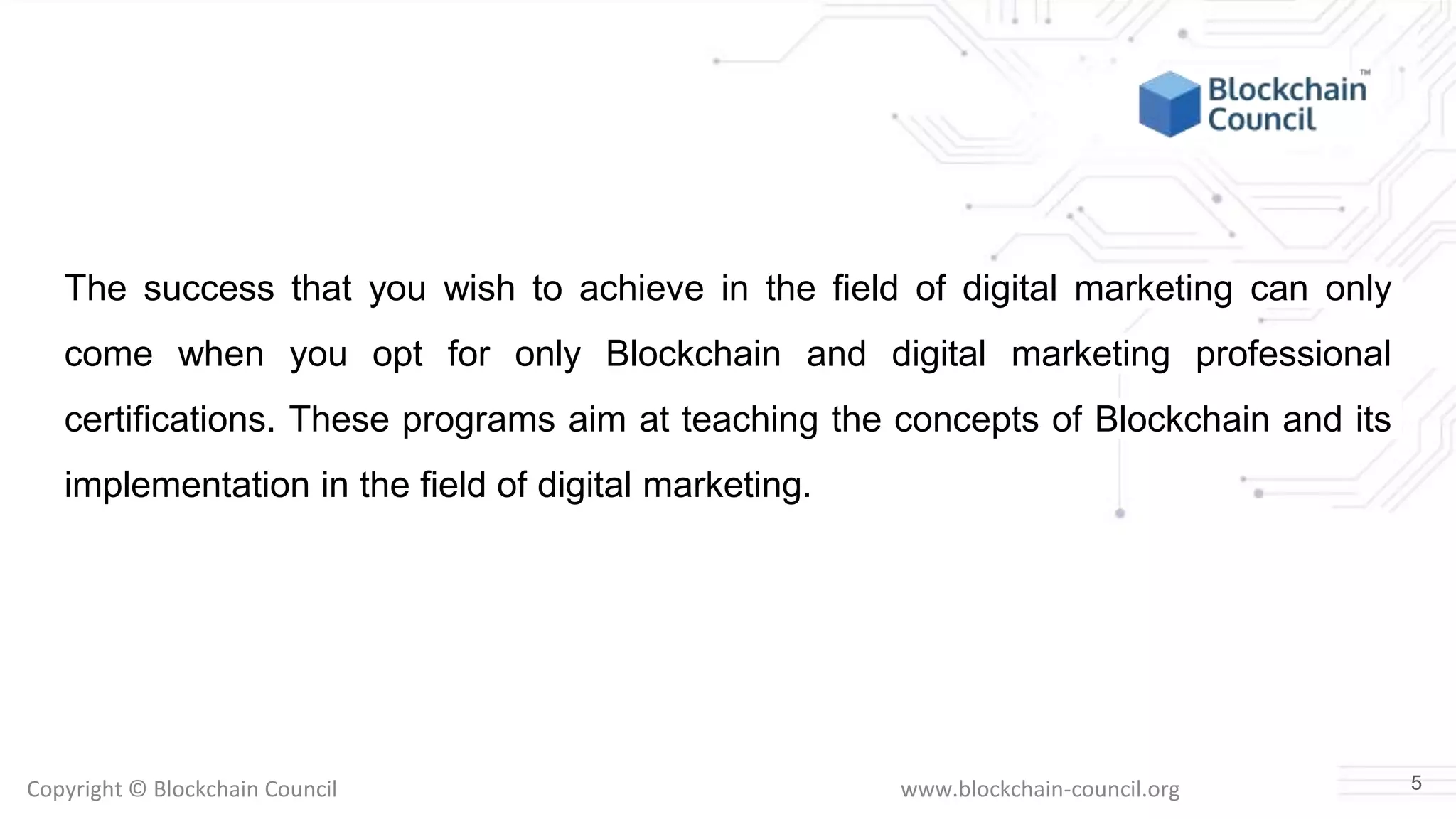Copyright © Blockchain Council www.blockchain-council.org
The success that you wish to achieve in the field of digital marketing can only
come when you opt for only Blockchain and digital marketing professional
certifications. These programs aim at teaching the concepts of Blockchain and its
implementation in the field of digital marketing.
5
 
