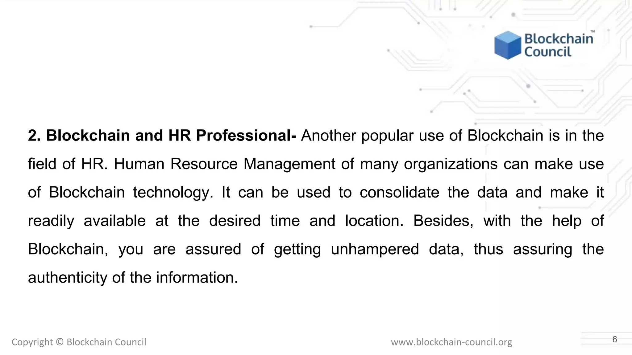 Copyright © Blockchain Council www.blockchain-council.org
2. Blockchain and HR Professional- Another popular use of Blockchain is in the
field of HR. Human Resource Management of many organizations can make use
of Blockchain technology. It can be used to consolidate the data and make it
readily available at the desired time and location. Besides, with the help of
Blockchain, you are assured of getting unhampered data, thus assuring the
authenticity of the information.
6
 