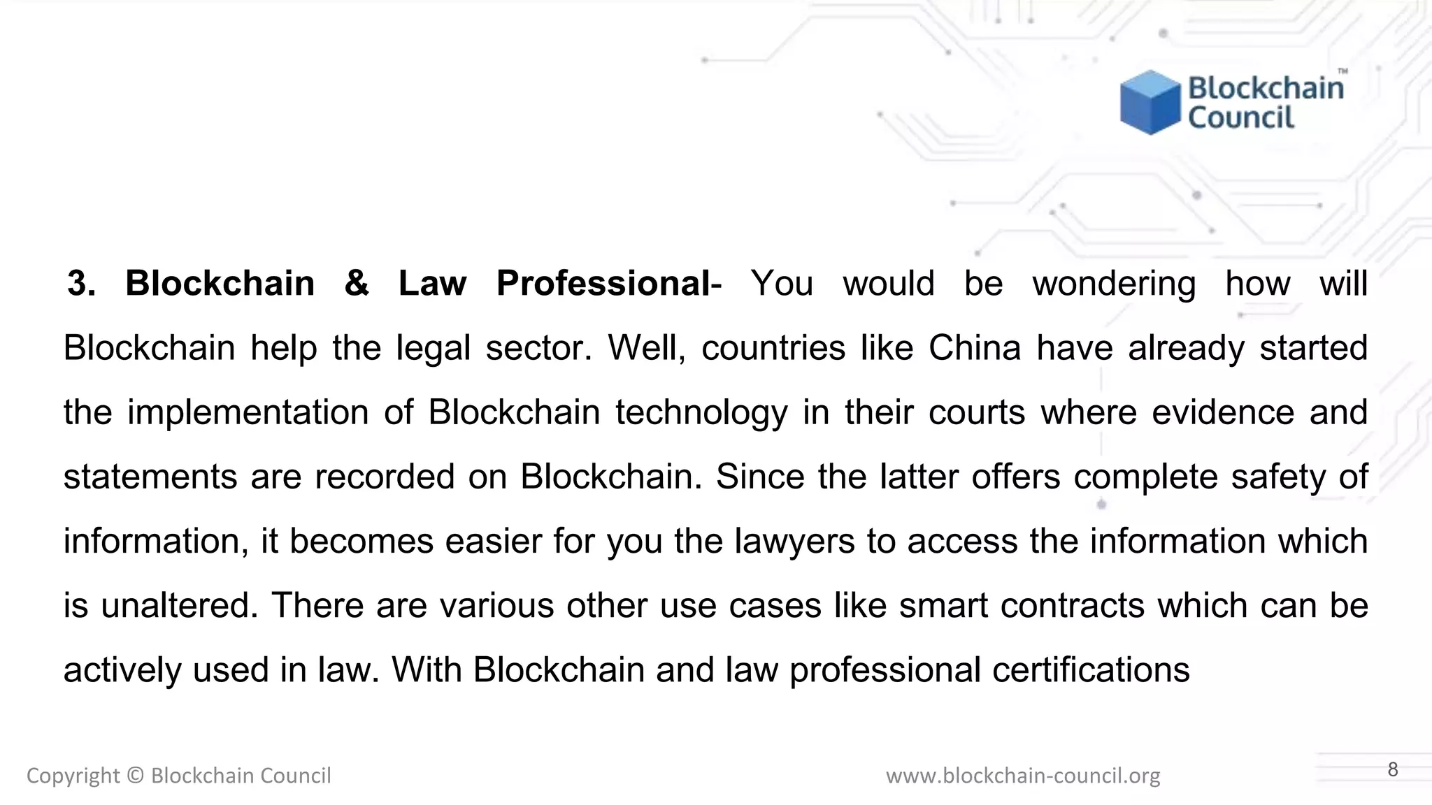 Copyright © Blockchain Council www.blockchain-council.org
3. Blockchain & Law Professional- You would be wondering how will
Blockchain help the legal sector. Well, countries like China have already started
the implementation of Blockchain technology in their courts where evidence and
statements are recorded on Blockchain. Since the latter offers complete safety of
information, it becomes easier for you the lawyers to access the information which
is unaltered. There are various other use cases like smart contracts which can be
actively used in law. With Blockchain and law professional certifications
8
 