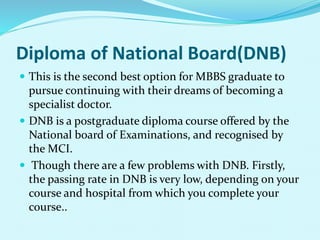 Diploma of National Board(DNB)
 This is the second best option for MBBS graduate to
pursue continuing with their dreams of becoming a
specialist doctor.
 DNB is a postgraduate diploma course offered by the
National board of Examinations, and recognised by
the MCI.
 Though there are a few problems with DNB. Firstly,
the passing rate in DNB is very low, depending on your
course and hospital from which you complete your
course..
 