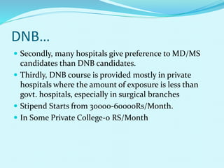 DNB…
 Secondly, many hospitals give preference to MD/MS
candidates than DNB candidates.
 Thirdly, DNB course is provided mostly in private
hospitals where the amount of exposure is less than
govt. hospitals, especially in surgical branches
 Stipend Starts from 30000-60000Rs/Month.
 In Some Private College-0 RS/Month
 