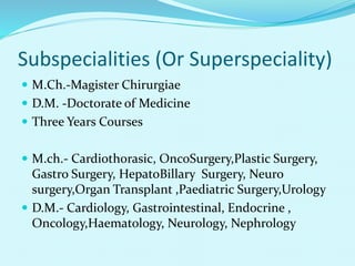 Subspecialities (Or Superspeciality)
 M.Ch.-Magister Chirurgiae
 D.M. -Doctorate of Medicine
 Three Years Courses
 M.ch.- Cardiothorasic, OncoSurgery,Plastic Surgery,
Gastro Surgery, HepatoBillary Surgery, Neuro
surgery,Organ Transplant ,Paediatric Surgery,Urology
 D.M.- Cardiology, Gastrointestinal, Endocrine ,
Oncology,Haematology, Neurology, Nephrology
 