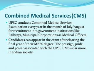 Combined Medical Services(CMS)
 UPSC conducts Combined Medical Services
Examination every year in the month of July/August
for recruitment into government institutions like
Railways, Municipal Corporations as Medical Officers.
 Candidates can appear in the exam after clearing the
final year of their MBBS degree. The prestige, pride,
and power associated with the UPSC CMS is far more
in Indian society.
 