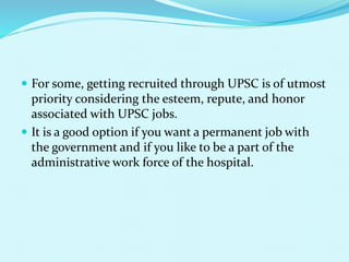  For some, getting recruited through UPSC is of utmost
priority considering the esteem, repute, and honor
associated with UPSC jobs.
 It is a good option if you want a permanent job with
the government and if you like to be a part of the
administrative work force of the hospital.
 