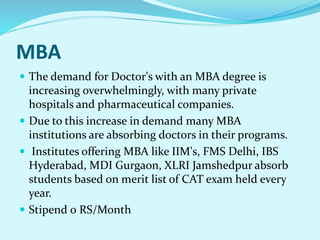 MBA
 The demand for Doctor's with an MBA degree is
increasing overwhelmingly, with many private
hospitals and pharmaceutical companies.
 Due to this increase in demand many MBA
institutions are absorbing doctors in their programs.
 Institutes offering MBA like IIM's, FMS Delhi, IBS
Hyderabad, MDI Gurgaon, XLRI Jamshedpur absorb
students based on merit list of CAT exam held every
year.
 Stipend 0 RS/Month
 