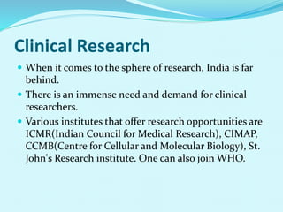 Clinical Research
 When it comes to the sphere of research, India is far
behind.
 There is an immense need and demand for clinical
researchers.
 Various institutes that offer research opportunities are
ICMR(Indian Council for Medical Research), CIMAP,
CCMB(Centre for Cellular and Molecular Biology), St.
John's Research institute. One can also join WHO.
 