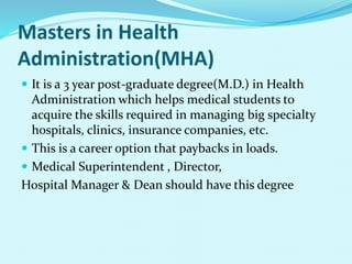 Masters in Health
Administration(MHA)
 It is a 3 year post-graduate degree(M.D.) in Health
Administration which helps medical students to
acquire the skills required in managing big specialty
hospitals, clinics, insurance companies, etc.
 This is a career option that paybacks in loads.
 Medical Superintendent , Director,
Hospital Manager & Dean should have this degree
 