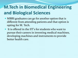 M.Tech in Biomedical Engineering
and Biological Sciences
 MBBS graduates can go for another option that is
different from attending patients and that option is
opting for M. Tech.
 It is offered in the IIT's for students who want to
pursue their careers in inventing medical machines,
developing machines and instruments to provide
better health care.
 