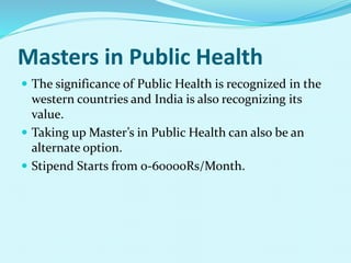 Masters in Public Health
 The significance of Public Health is recognized in the
western countries and India is also recognizing its
value.
 Taking up Master’s in Public Health can also be an
alternate option.
 Stipend Starts from 0-60000Rs/Month.
 