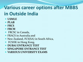 Various career options after MBBS
in Outside India
 USMLE
 PLAB
 FRCS
 FRCM
 FRCSC in Canada,
 FRACS in Australia and
 New Zealand, FCS(SA) in South Africa,
 FCSHK in Hong Kong.
 DUBAI ENTRANCE TEST
 SINGAPORE ENTRANCE TEST
 VARIOUS UNIVERSITY EXAMS
 