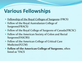 Various Fellowships
 Fellowship of the Royal Colleges of Surgeons (FRCS)
 Fellow of the Royal Australasian College of
Surgeons(FRACS)
 Fellow of the Royal College of Surgeons of Canada(FRCSC)
 Fellow of the American Society of Colon and Rectal
Surgeons(FASCRS)
 Fellow of the American College of Critical Care
Medicine(FCCM)
 Fellow of the American College of Surgeons, often
listed as "FACS
 