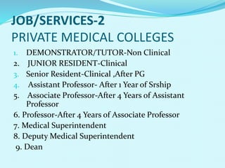JOB/SERVICES-2
PRIVATE MEDICAL COLLEGES
1. DEMONSTRATOR/TUTOR-Non Clinical
2. JUNIOR RESIDENT-Clinical
3. Senior Resident-Clinical ,After PG
4. Assistant Professor- After 1 Year of Srship
5. Associate Professor-After 4 Years of Assistant
Professor
6. Professor-After 4 Years of Associate Professor
7. Medical Superintendent
8. Deputy Medical Superintendent
9. Dean
 