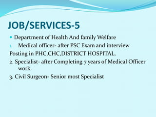 JOB/SERVICES-5
 Department of Health And family Welfare
1. Medical officer- after PSC Exam and interview
Posting in PHC,CHC,DISTRICT HOSPITAL.
2. Specialist- after Completing 7 years of Medical Officer
work.
3. Civil Surgeon- Senior most Specialist
 