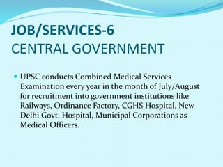JOB/SERVICES-6
CENTRAL GOVERNMENT
 UPSC conducts Combined Medical Services
Examination every year in the month of July/August
for recruitment into government institutions like
Railways, Ordinance Factory, CGHS Hospital, New
Delhi Govt. Hospital, Municipal Corporations as
Medical Officers.
 