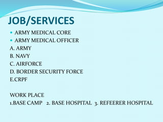 JOB/SERVICES
 ARMY MEDICAL CORE
 ARMY MEDICAL OFFICER
A. ARMY
B. NAVY
C. AIRFORCE
D. BORDER SECURITY FORCE
E.CRPF
WORK PLACE
1.BASE CAMP 2. BASE HOSPITAL 3. REFEERER HOSPITAL
 