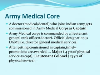 Army Medical Core
 A doctor (medical/dental) who joins indian army gets
commissioned in Army Medical Corps as Captain.
 Army Medical corps is commanded by a lieutenant
general rank officer(doctor). Official designation is
DGMS i.e. director general medical services.
 After getting comissioned as captain,timely
promotions are awarded …. Major ( 4 yrs of physical
service as capt), Lieutenant Colonel ( 13 yrs of
physical service).
 