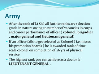Army
 After the rank of Lt Col all further ranks are selection
grade in nature owing to number of vacancies in corps
and career performance of officer ( colonel, brigadier
, major general and lieutenant general)
 If an officer fails to get selected as Colonel ( i.e misses
his promotion boards ) he is awarded rank of time
scale colonel on completion of 26 yrs of physical
service
 The highest rank you can achieve as a doctor is
LIEUTENANT GENERAL .
 