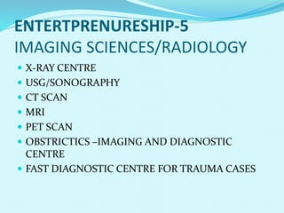 ENTERTPRENURESHIP-5
IMAGING SCIENCES/RADIOLOGY
 X-RAY CENTRE
 USG/SONOGRAPHY
 CT SCAN
 MRI
 PET SCAN
 OBSTRICTICS –IMAGING AND DIAGNOSTIC
CENTRE
 FAST DIAGNOSTIC CENTRE FOR TRAUMA CASES
 