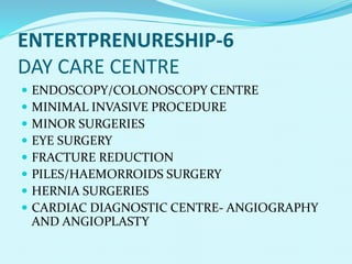 ENTERTPRENURESHIP-6
DAY CARE CENTRE
 ENDOSCOPY/COLONOSCOPY CENTRE
 MINIMAL INVASIVE PROCEDURE
 MINOR SURGERIES
 EYE SURGERY
 FRACTURE REDUCTION
 PILES/HAEMORROIDS SURGERY
 HERNIA SURGERIES
 CARDIAC DIAGNOSTIC CENTRE- ANGIOGRAPHY
AND ANGIOPLASTY
 