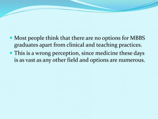  Most people think that there are no options for MBBS
graduates apart from clinical and teaching practices.
 This is a wrong perception, since medicine these days
is as vast as any other field and options are numerous.
 