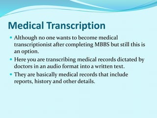 Medical Transcription
 Although no one wants to become medical
transcriptionist after completing MBBS but still this is
an option.
 Here you are transcribing medical records dictated by
doctors in an audio format into a written text.
 They are basically medical records that include
reports, history and other details.
 