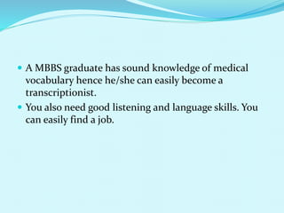  A MBBS graduate has sound knowledge of medical
vocabulary hence he/she can easily become a
transcriptionist.
 You also need good listening and language skills. You
can easily find a job.
 