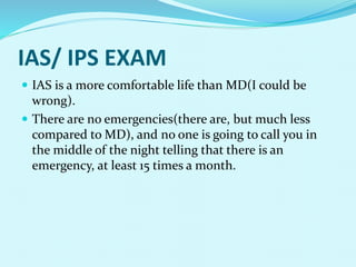 IAS/ IPS EXAM
 IAS is a more comfortable life than MD(I could be
wrong).
 There are no emergencies(there are, but much less
compared to MD), and no one is going to call you in
the middle of the night telling that there is an
emergency, at least 15 times a month.
 