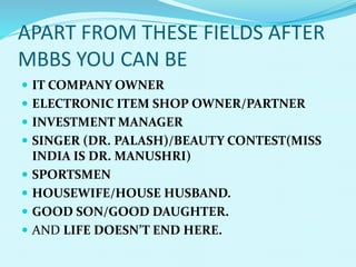 APART FROM THESE FIELDS AFTER
MBBS YOU CAN BE
 IT COMPANY OWNER
 ELECTRONIC ITEM SHOP OWNER/PARTNER
 INVESTMENT MANAGER
 SINGER (DR. PALASH)/BEAUTY CONTEST(MISS
INDIA IS DR. MANUSHRI)
 SPORTSMEN
 HOUSEWIFE/HOUSE HUSBAND.
 GOOD SON/GOOD DAUGHTER.
 AND LIFE DOESN’T END HERE.
 