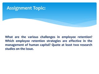 What are the various challenges in employee retention?
Which employee retention strategies are effective in the
management of human capital? Quote at least two research
studies on the issue.
Assignment Topic:
 