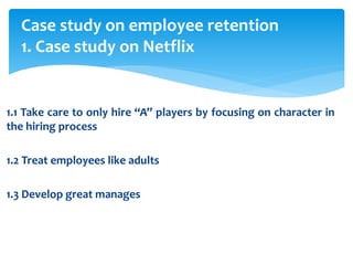 Case study on employee retention
1. Case study on Netflix
1.1 Take care to only hire “A” players by focusing on character in
the hiring process
1.2 Treat employees like adults
1.3 Develop great manages
 