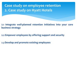 Case study on employee retention
2. Case study on Hyatt Hotels
2.1 Integrate well-planned retention initiatives into your core
business strategy
2.2 Empower employees by offering support and security
2.3 Develop and promote existing employees
 