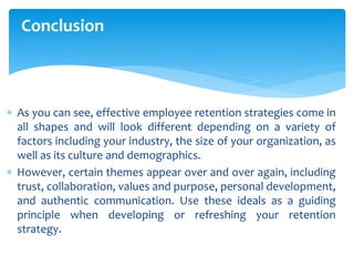 Conclusion
 As you can see, effective employee retention strategies come in
all shapes and will look different depending on a variety of
factors including your industry, the size of your organization, as
well as its culture and demographics.
 However, certain themes appear over and over again, including
trust, collaboration, values and purpose, personal development,
and authentic communication. Use these ideals as a guiding
principle when developing or refreshing your retention
strategy.
 