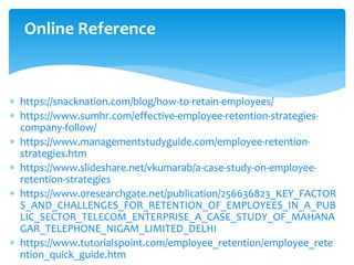 Online Reference
 https://snacknation.com/blog/how-to-retain-employees/
 https://www.sumhr.com/effective-employee-retention-strategies-
company-follow/
 https://www.managementstudyguide.com/employee-retention-
strategies.htm
 https://www.slideshare.net/vkumarab/a-case-study-on-employee-
retention-strategies
 https://www.0researchgate.net/publication/256636823_KEY_FACTOR
S_AND_CHALLENGES_FOR_RETENTION_OF_EMPLOYEES_IN_A_PUB
LIC_SECTOR_TELECOM_ENTERPRISE_A_CASE_STUDY_OF_MAHANA
GAR_TELEPHONE_NIGAM_LIMITED_DELHI
 https://www.tutorialspoint.com/employee_retention/employee_rete
ntion_quick_guide.htm
 