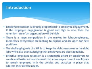 Introduction
 Employee retention is directly proportional to employee engagement.
If the employee engagement is good and high in rate, then the
retention rate of an organization will be high.
 There is a huge competition in the market for labor/employees.
Businesses everywhere are looking to expand and are open for new
positions.
 The challenging role of a HR is to keep the right resources in the right
jobs while also acknowledging that employees are also capitalists.
 Effective employee retention is a systematic effort by employers to
create and foster an environment that encourages current employees
to remain employed with the policies and practices in place that
address their diverse needs.
 