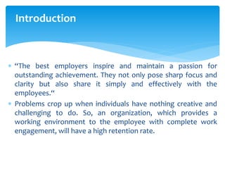 Introduction
 “The best employers inspire and maintain a passion for
outstanding achievement. They not only pose sharp focus and
clarity but also share it simply and effectively with the
employees.“
 Problems crop up when individuals have nothing creative and
challenging to do. So, an organization, which provides a
working environment to the employee with complete work
engagement, will have a high retention rate.
 
