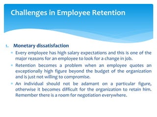 Challenges in Employee Retention
1. Monetary dissatisfaction
 Every employee has high salary expectations and this is one of the
major reasons for an employee to look for a change in job.
 Retention becomes a problem when an employee quotes an
exceptionally high figure beyond the budget of the organization
and is just not willing to compromise.
 An individual should not be adamant on a particular figure,
otherwise it becomes difficult for the organization to retain him.
Remember there is a room for negotiation everywhere.
 