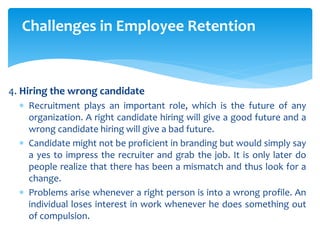 Challenges in Employee Retention
4. Hiring the wrong candidate
 Recruitment plays an important role, which is the future of any
organization. A right candidate hiring will give a good future and a
wrong candidate hiring will give a bad future.
 Candidate might not be proficient in branding but would simply say
a yes to impress the recruiter and grab the job. It is only later do
people realize that there has been a mismatch and thus look for a
change.
 Problems arise whenever a right person is into a wrong profile. An
individual loses interest in work whenever he does something out
of compulsion.
 