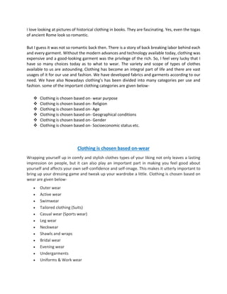 I love looking at pictures of historical clothing in books. They are fascinating. Yes, even the togas
of ancient Rome look so romantic.
But I guess it was not so romantic back then. There is a story of back breaking labor behind each
and every garment. Without the modern advances and technology available today, clothing was
expensive and a good-looking garment was the privilege of the rich. So, I feel very lucky that I
have so many choices today as to what to wear. The variety and scope of types of clothes
available to us are astounding. Clothing has become an integral part of life and there are vast
usages of it for our use and fashion. We have developed fabrics and garments according to our
need. We have also Nowadays clothing’s has been divided into many categories per use and
fashion. some of the important clothing categories are given below-
❖ Clothing is chosen based on- wear purpose
❖ Clothing is chosen based on- Religion
❖ Clothing is chosen based on- Age
❖ Clothing is chosen based on- Geographical conditions
❖ Clothing is chosen based on- Gender
❖ Clothing is chosen based on- Socioeconomic status etc.
Clothing is chosen based on-wear
Wrapping yourself up in comfy and stylish clothes types of your liking not only leaves a lasting
impression on people, but it can also play an important part in making you feel good about
yourself and affects your own self-confidence and self-image. This makes it utterly important to
bring up your dressing game and tweak up your wardrobe a little. Clothing is chosen based on
wear are given below-
• Outer wear
• Active wear
• Swimwear
• Tailored clothing (Suits)
• Casual wear (Sports wear)
• Leg wear
• Neckwear
• Shawls and wraps
• Bridal wear
• Evening wear
• Undergarments
• Uniforms & Work wear
 