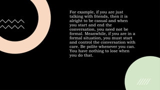 For example, if you are just
talking with friends, then it is
alright to be casual and when
you start and end the
conversation, you need not be
formal. Meanwhile, if you are in a
formal situation, you must start
and control the conversation with
care. Be polite whenever you can.
You have nothing to lose when
you do that.
 